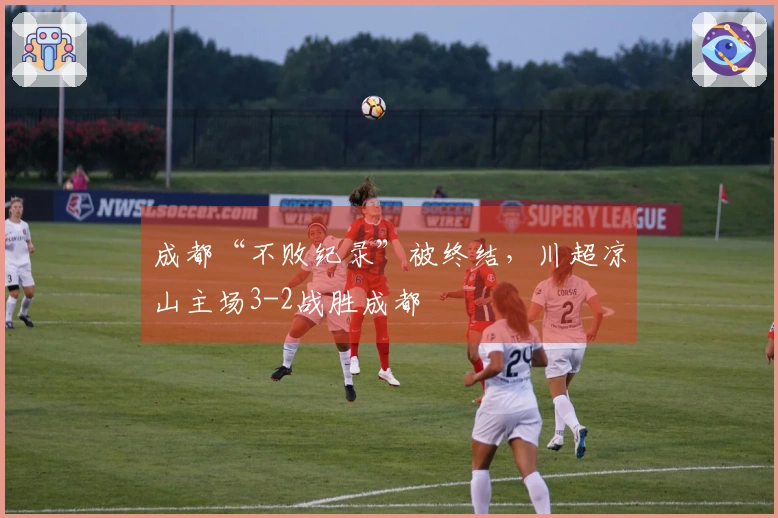 成都“不败纪录”被终结，川超凉山主场3-2战胜成都