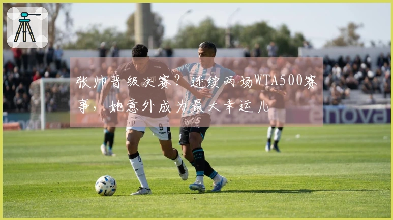 张帅晋级决赛？连续两场WTA500赛事，她意外成为最大幸运儿