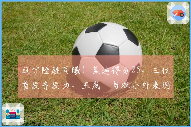 辽宁险胜同曦！莱迪得分25，三位首发齐发力，王岚嵚与双小外表现低迷！