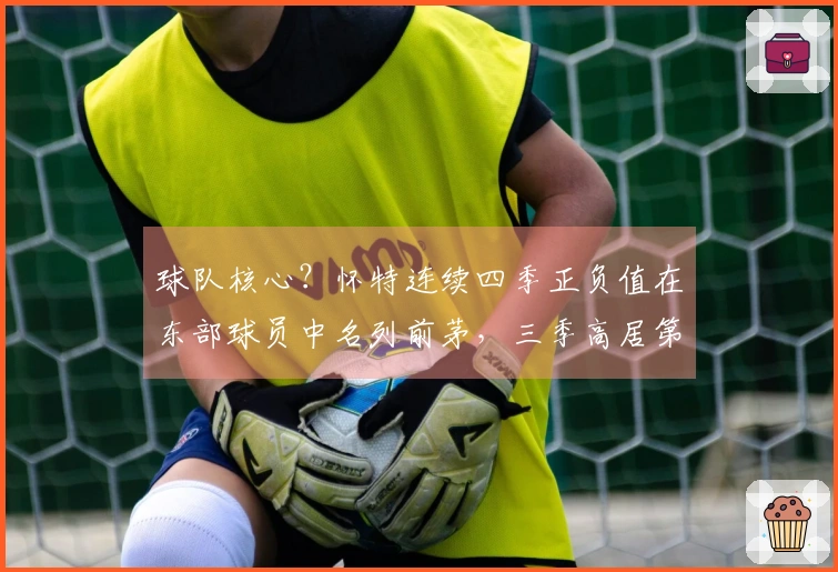 球队核心？怀特连续四季正负值在东部球员中名列前茅，三季高居第一