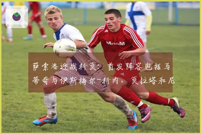 萨索洛迎战科莫：首发阵容包括马蒂奇与伊斯梅尔-科内，莫拉塔和尼科-帕斯参赛