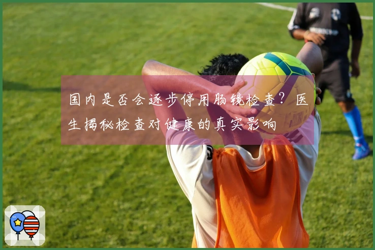 国内是否会逐步停用肠镜检查？医生揭秘检查对健康的真实影响