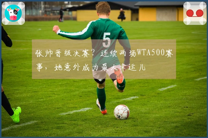 张帅晋级决赛？连续两场WTA500赛事，她意外成为最大幸运儿