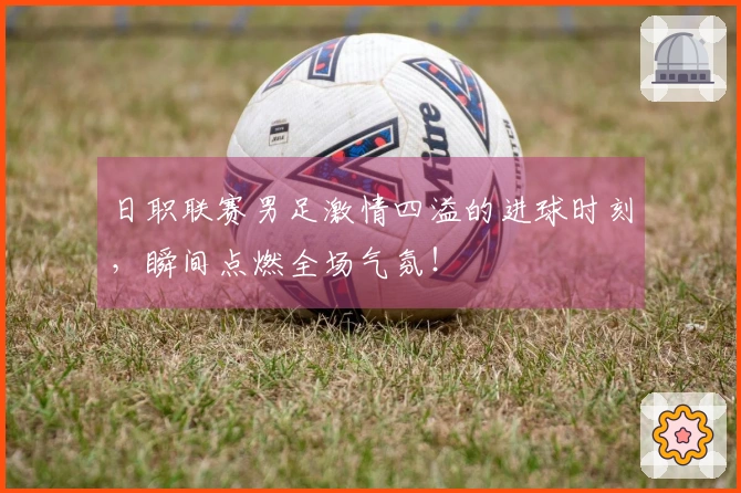 日职联赛男足激情四溢的进球时刻，瞬间点燃全场气氛！