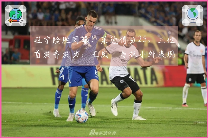 辽宁险胜同曦！莱迪得分25，三位首发齐发力，王岚嵚与双小外表现低迷！