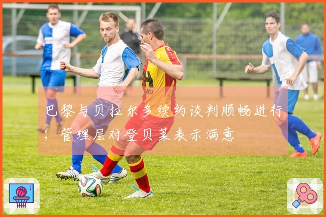 巴黎与贝拉尔多续约谈判顺畅进行；管理层对登贝莱表示满意