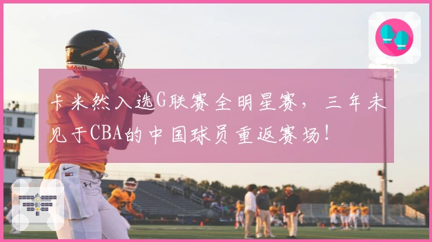 卡米然入选G联赛全明星赛，三年未见于CBA的中国球员重返赛场！