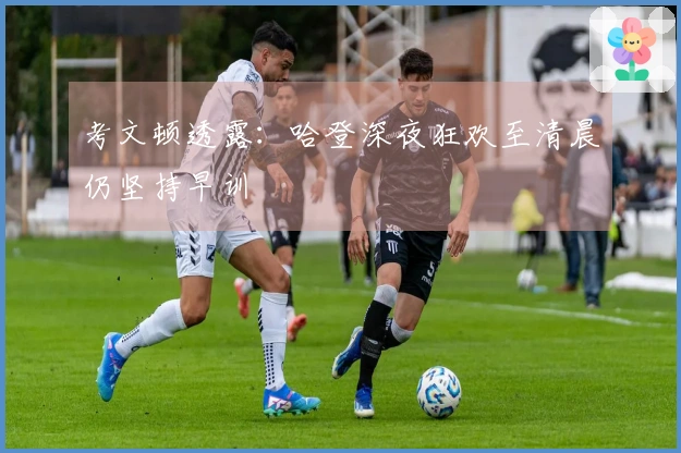 考文顿透露：哈登深夜狂欢至清晨仍坚持早训